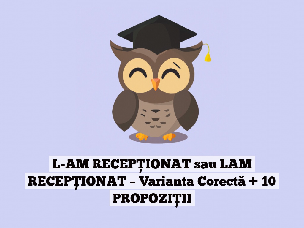 L-AM RECEPȚIONAT sau LAM RECEPȚIONAT – Varianta Corectă + 10 PROPOZIȚII