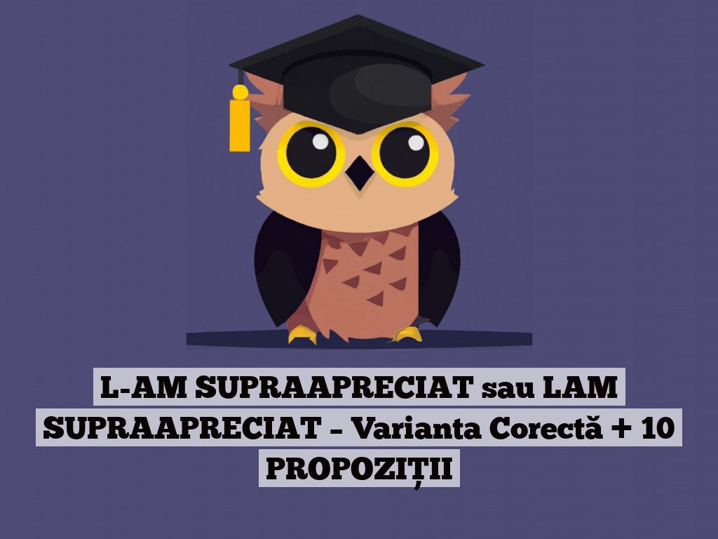 L-AM SUPRAAPRECIAT sau LAM SUPRAAPRECIAT – Varianta Corectă + 10 PROPOZIȚII