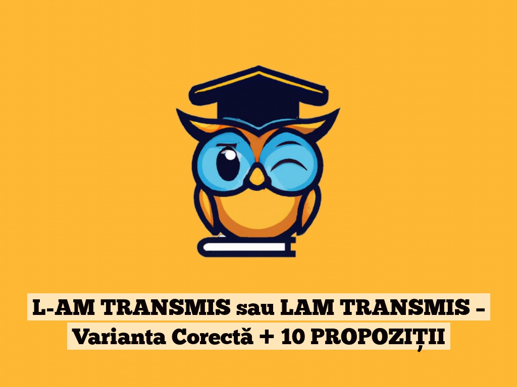 L-AM TRANSMIS sau LAM TRANSMIS – Varianta Corectă + 10 PROPOZIȚII