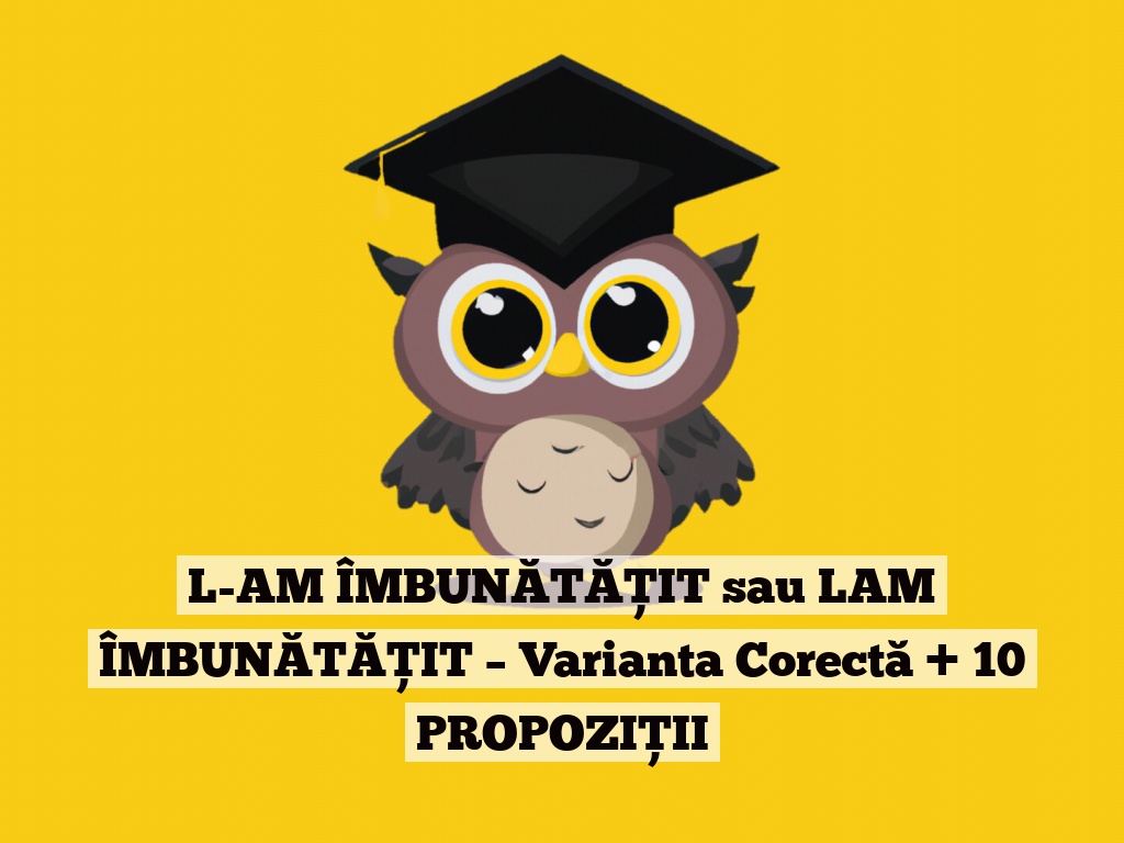 L-AM ÎMBUNĂTĂȚIT sau LAM ÎMBUNĂTĂȚIT – Varianta Corectă + 10 PROPOZIȚII