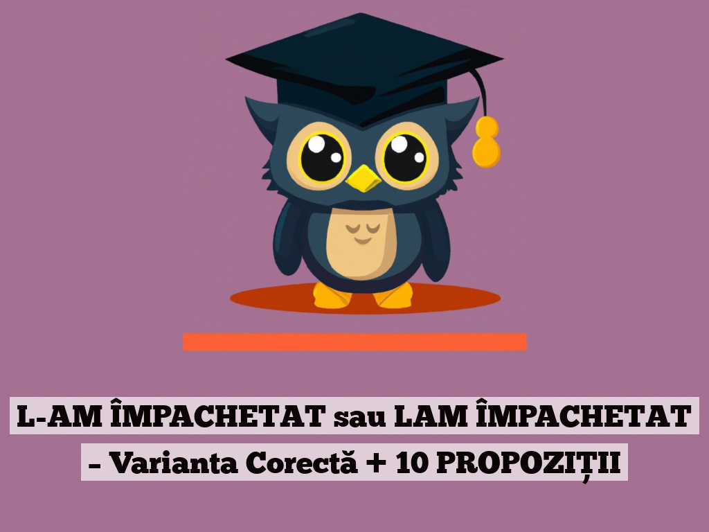 L-AM ÎMPACHETAT sau LAM ÎMPACHETAT – Varianta Corectă + 10 PROPOZIȚII