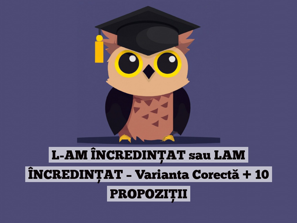 L-AM ÎNCREDINȚAT sau LAM ÎNCREDINȚAT – Varianta Corectă + 10 PROPOZIȚII