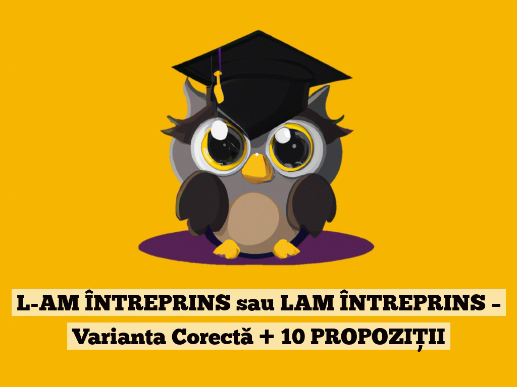 L-AM ÎNTREPRINS sau LAM ÎNTREPRINS – Varianta Corectă + 10 PROPOZIȚII