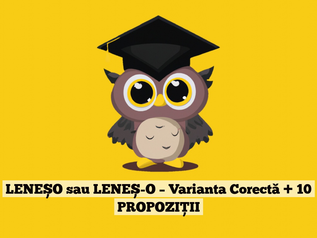 LENEȘO sau LENEȘ-O – Varianta Corectă + 10 PROPOZIȚII