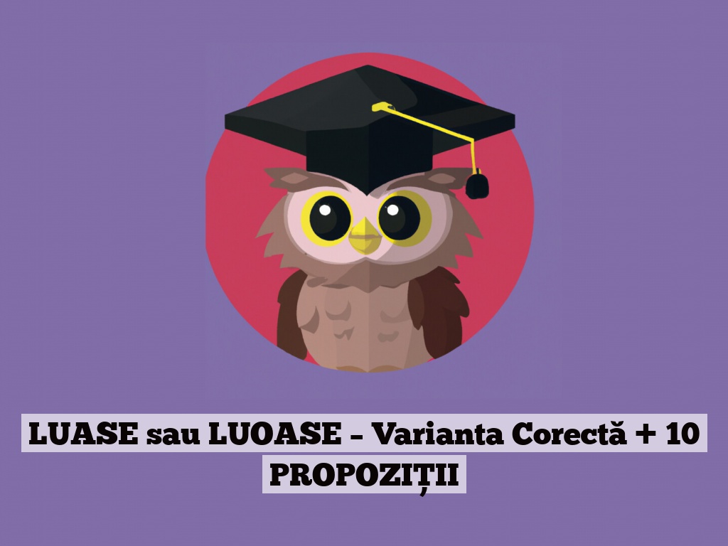 LUASE sau LUOASE – Varianta Corectă + 10 PROPOZIȚII