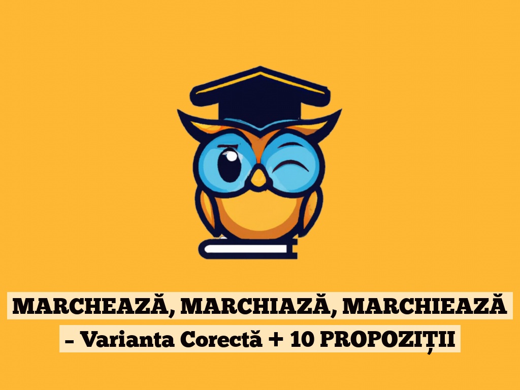 MARCHEAZĂ, MARCHIAZĂ, MARCHIEAZĂ – Varianta Corectă + 10 PROPOZIȚII