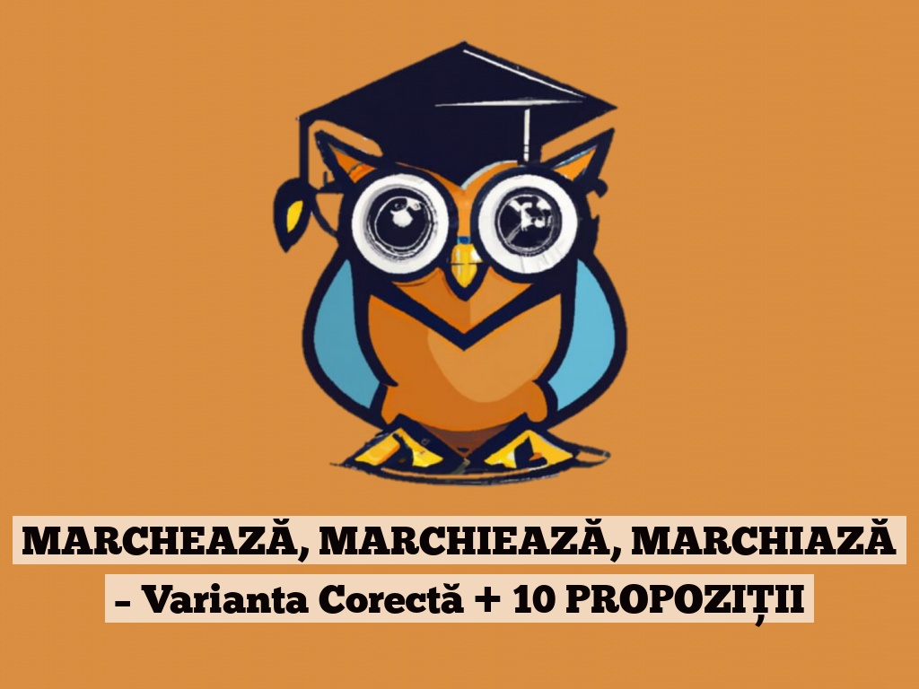 MARCHEAZĂ, MARCHIEAZĂ, MARCHIAZĂ – Varianta Corectă + 10 PROPOZIȚII