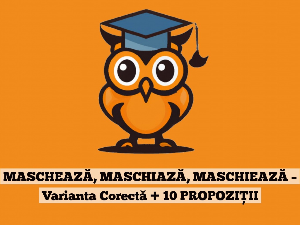 MASCHEAZĂ, MASCHIAZĂ, MASCHIEAZĂ – Varianta Corectă + 10 PROPOZIȚII