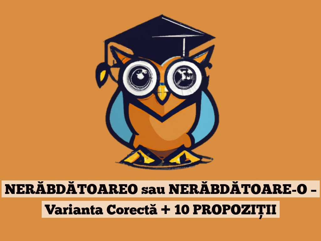 NERĂBDĂTOAREO sau NERĂBDĂTOARE-O – Varianta Corectă + 10 PROPOZIȚII