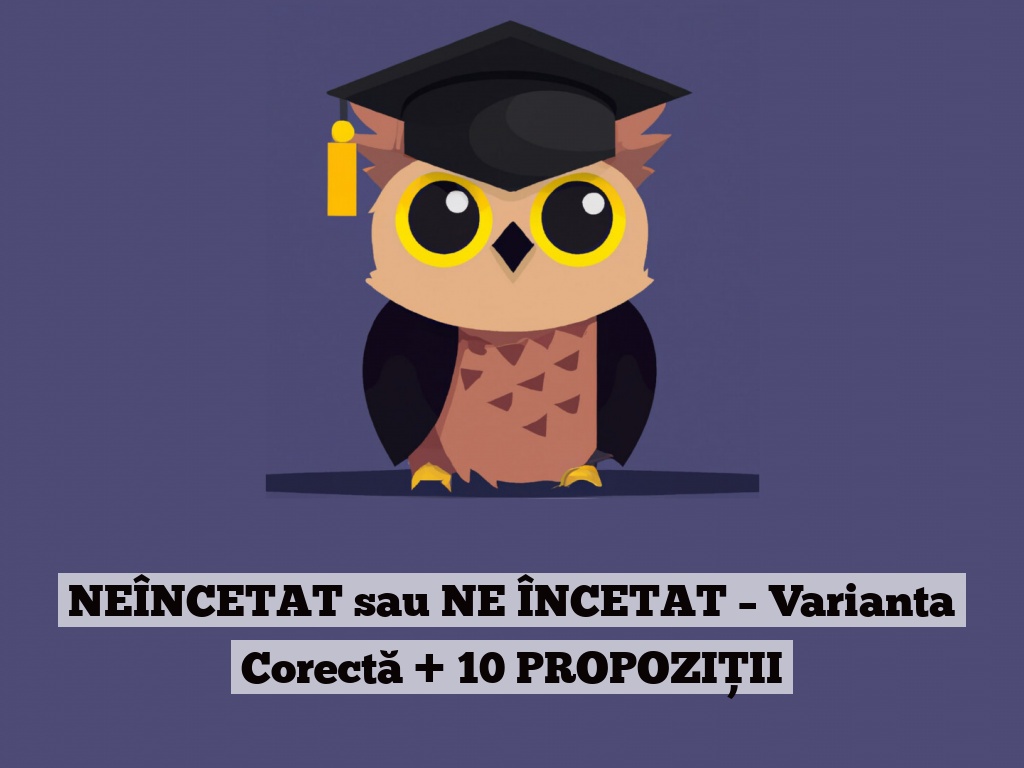 NEÎNCETAT sau NE ÎNCETAT – Varianta Corectă + 10 PROPOZIȚII