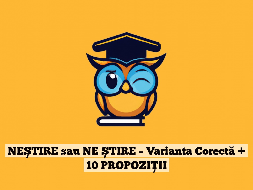 NEȘTIRE sau NE ȘTIRE – Varianta Corectă + 10 PROPOZIȚII