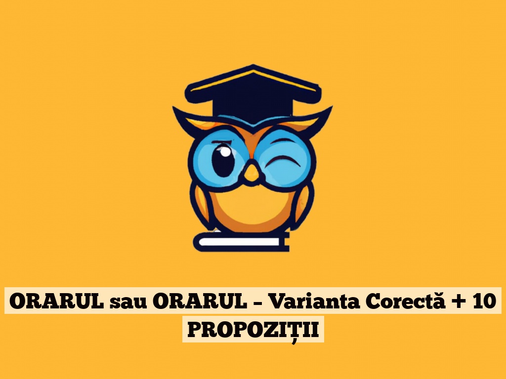 ORARUL sau ORARUL – Varianta Corectă + 10 PROPOZIȚII