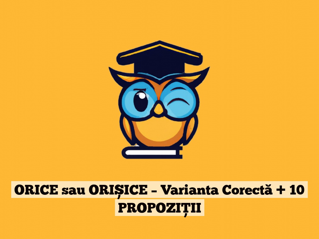 ORICE sau ORIȘICE – Varianta Corectă + 10 PROPOZIȚII