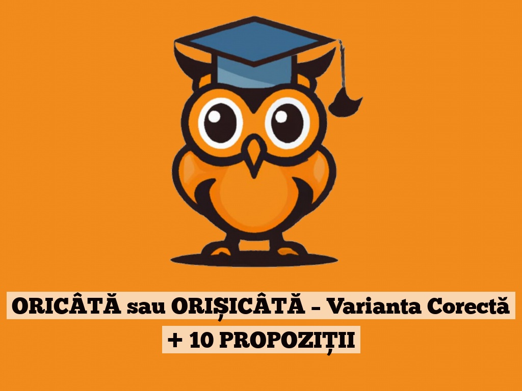 ORICÂTĂ sau ORIȘICÂTĂ – Varianta Corectă + 10 PROPOZIȚII