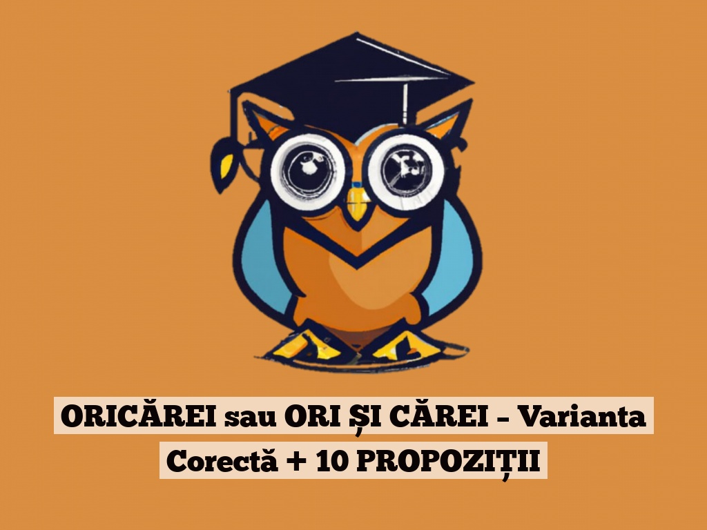 ORICĂREI sau ORI ȘI CĂREI – Varianta Corectă + 10 PROPOZIȚII