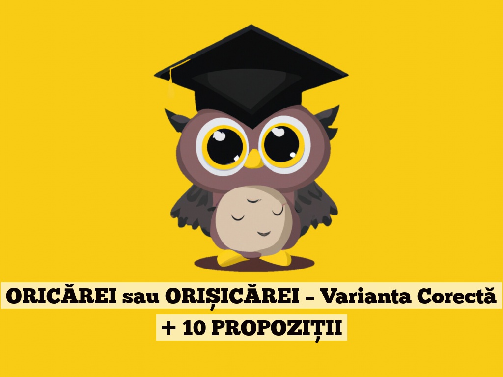 ORICĂREI sau ORIȘICĂREI – Varianta Corectă + 10 PROPOZIȚII