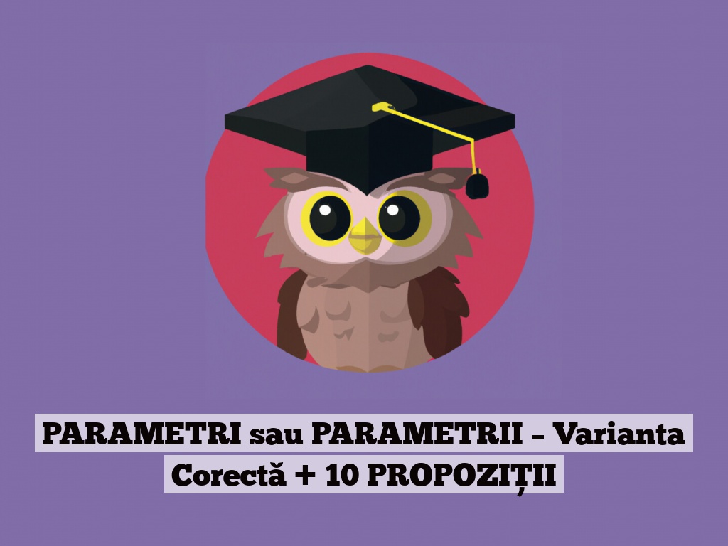 PARAMETRI sau PARAMETRII – Varianta Corectă + 10 PROPOZIȚII