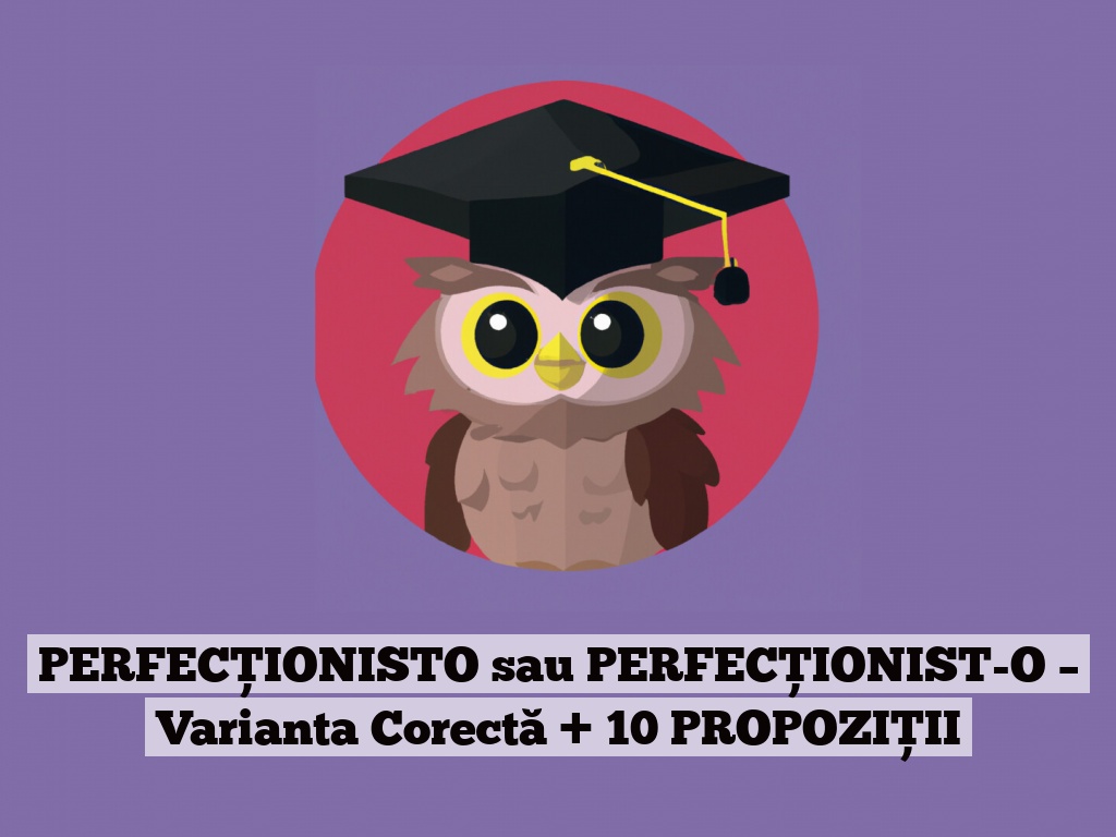 PERFECȚIONISTO sau PERFECȚIONIST-O – Varianta Corectă + 10 PROPOZIȚII