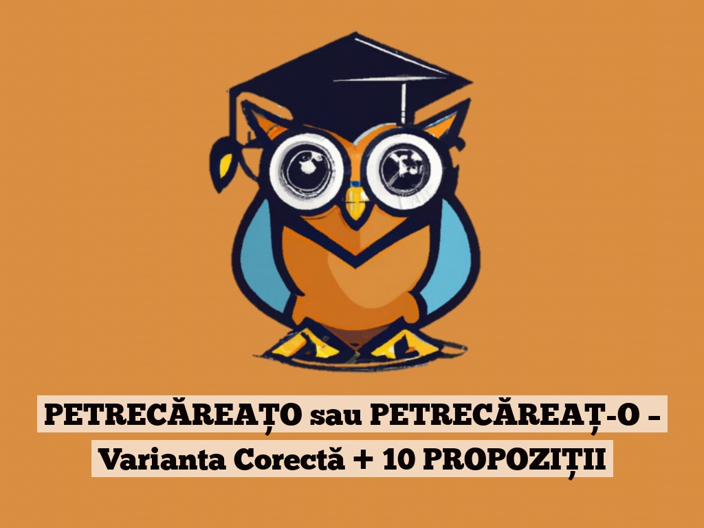 PETRECĂREAȚO sau PETRECĂREAȚ-O – Varianta Corectă + 10 PROPOZIȚII