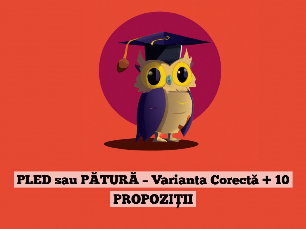 PLED sau PĂTURĂ – Varianta Corectă + 10 PROPOZIȚII