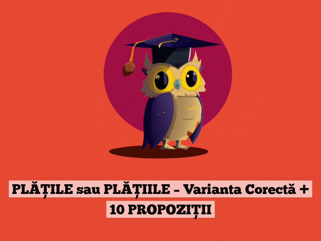 PLĂȚILE sau PLĂȚIILE – Varianta Corectă + 10 PROPOZIȚII