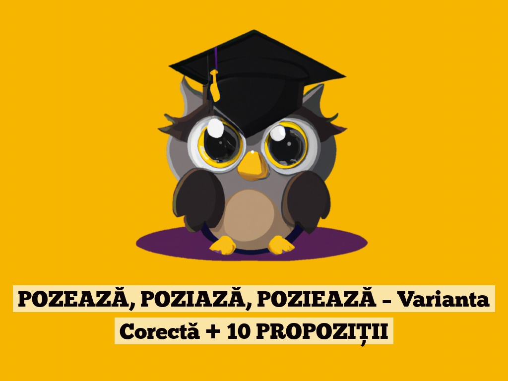 POZEAZĂ, POZIAZĂ, POZIEAZĂ – Varianta Corectă + 10 PROPOZIȚII