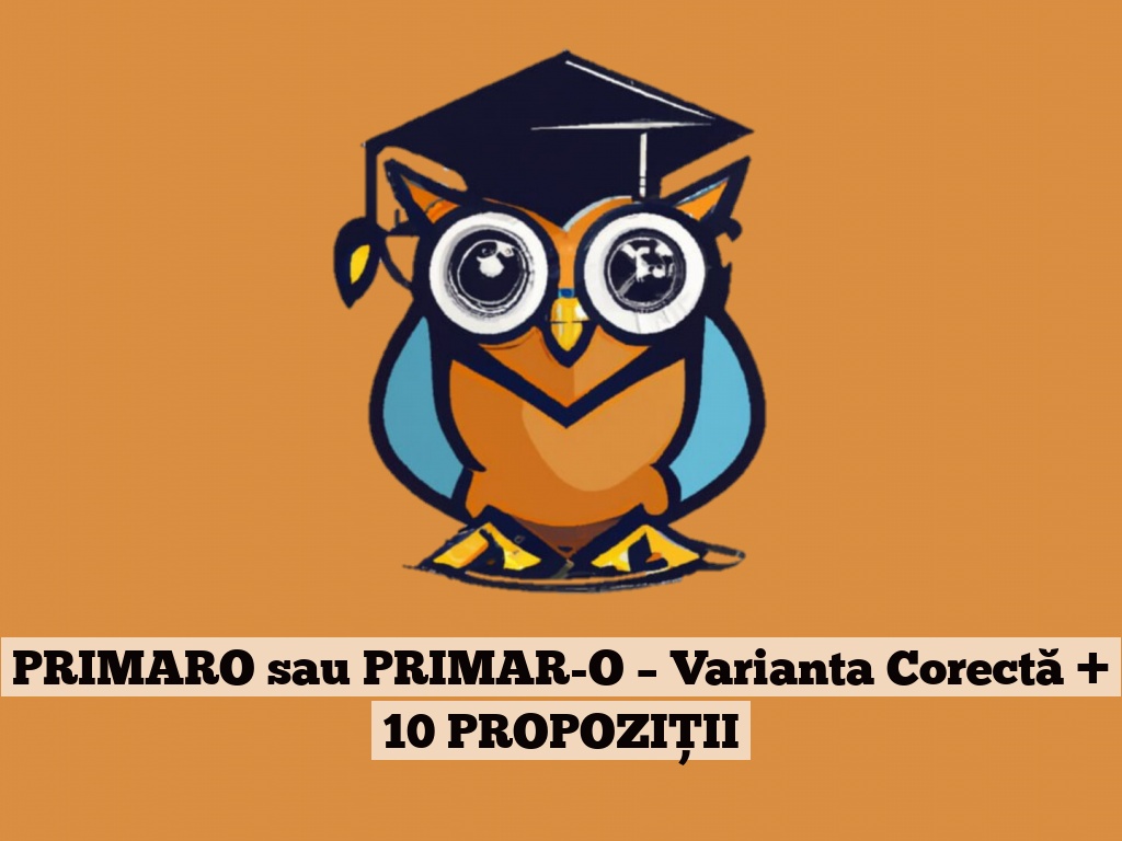 PRIMARO sau PRIMAR-O – Varianta Corectă + 10 PROPOZIȚII