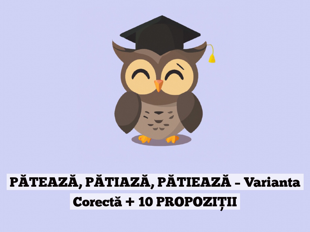 PĂTEAZĂ, PĂTIAZĂ, PĂTIEAZĂ – Varianta Corectă + 10 PROPOZIȚII