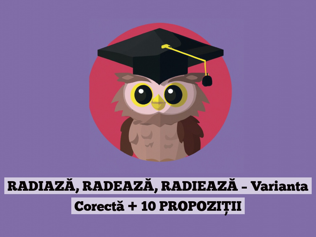 RADIAZĂ, RADEAZĂ, RADIEAZĂ – Varianta Corectă + 10 PROPOZIȚII