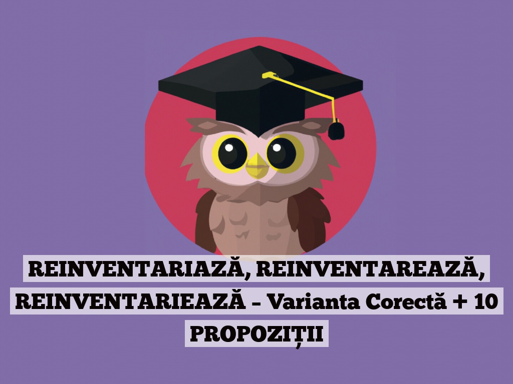 REINVENTARIAZĂ, REINVENTAREAZĂ, REINVENTARIEAZĂ – Varianta Corectă + 10 PROPOZIȚII