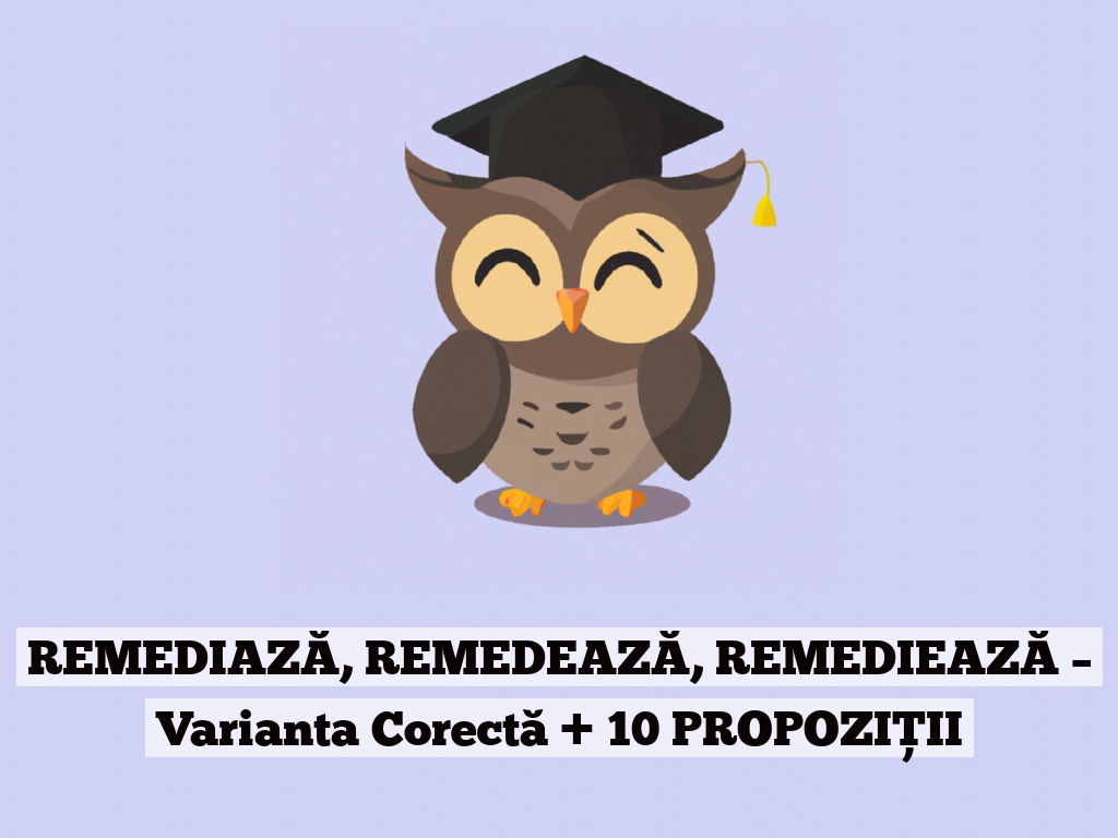 REMEDIAZĂ, REMEDEAZĂ, REMEDIEAZĂ – Varianta Corectă + 10 PROPOZIȚII