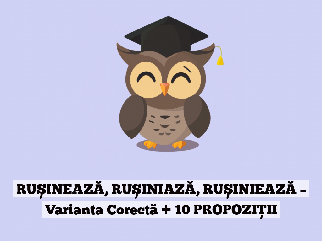 RUȘINEAZĂ, RUȘINIAZĂ, RUȘINIEAZĂ – Varianta Corectă + 10 PROPOZIȚII