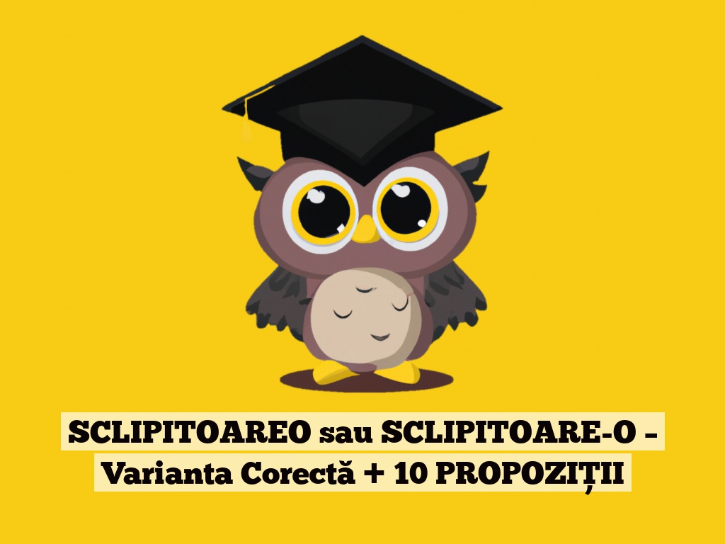 SCLIPITOAREO sau SCLIPITOARE-O – Varianta Corectă + 10 PROPOZIȚII