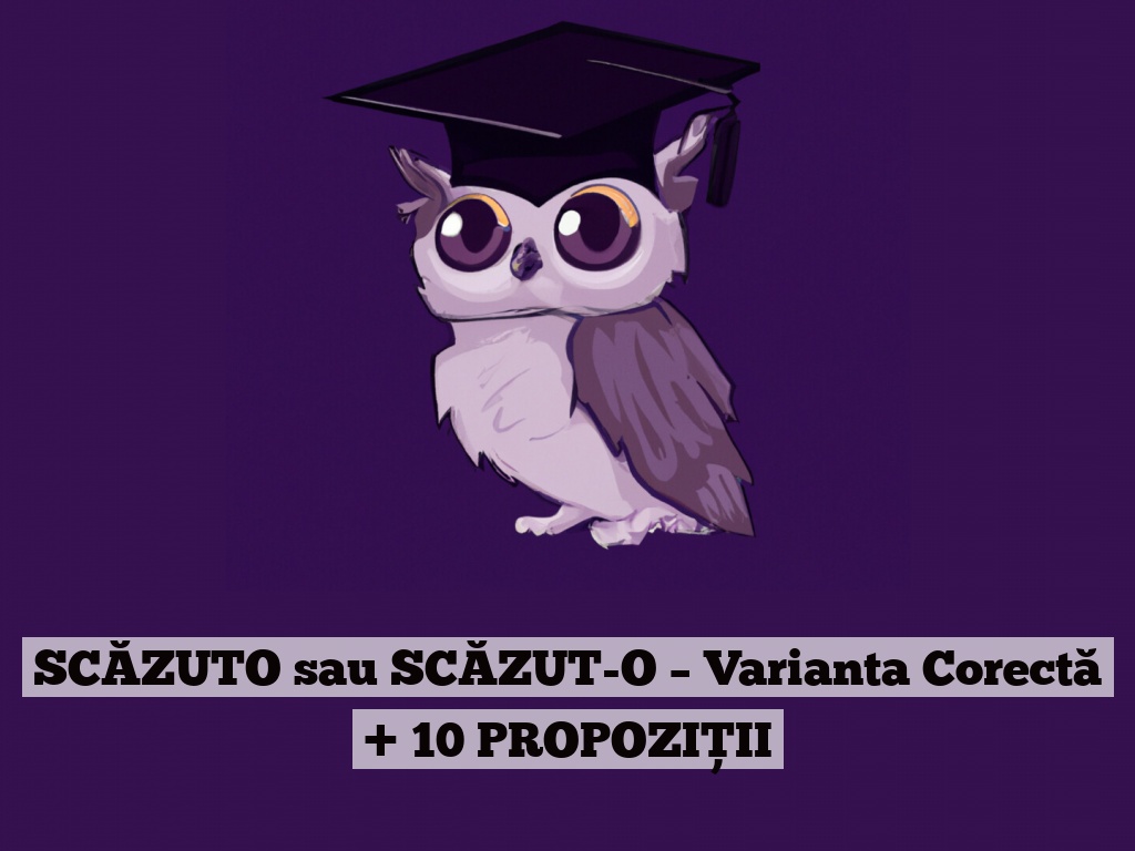 SCĂZUTO sau SCĂZUT-O – Varianta Corectă + 10 PROPOZIȚII