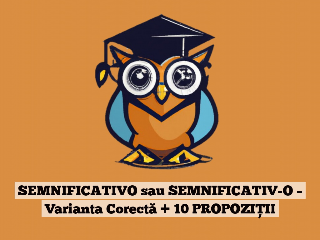 SEMNIFICATIVO sau SEMNIFICATIV-O – Varianta Corectă + 10 PROPOZIȚII