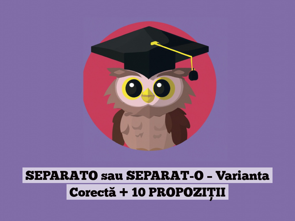 SEPARATO sau SEPARAT-O – Varianta Corectă + 10 PROPOZIȚII