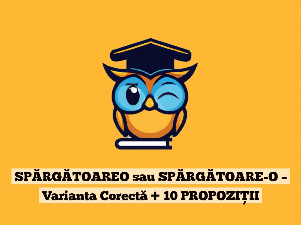 SPĂRGĂTOAREO sau SPĂRGĂTOARE-O – Varianta Corectă + 10 PROPOZIȚII