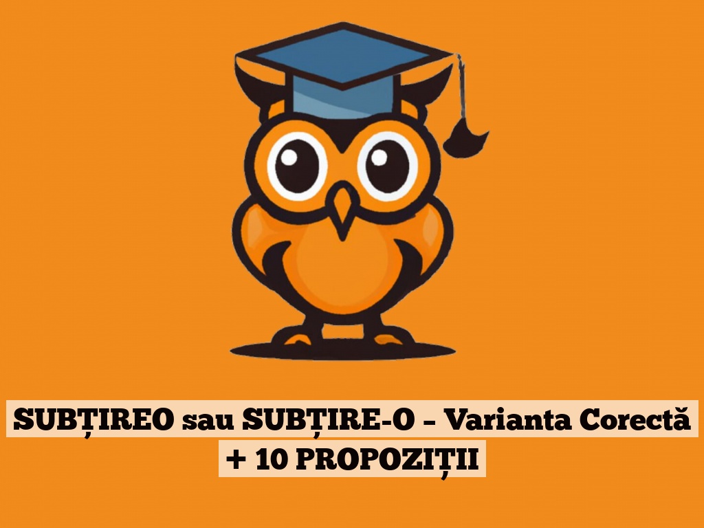 SUBŢIREO sau SUBŢIRE-O – Varianta Corectă + 10 PROPOZIȚII