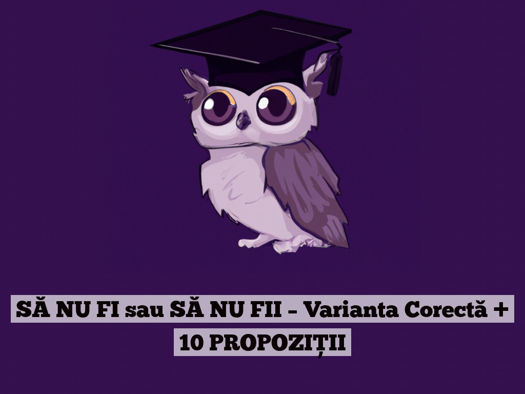 SĂ NU FI sau SĂ NU FII – Varianta Corectă + 10 PROPOZIȚII