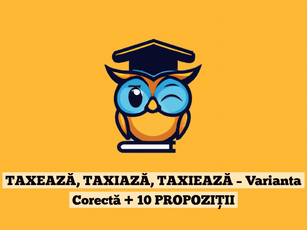 TAXEAZĂ, TAXIAZĂ, TAXIEAZĂ – Varianta Corectă + 10 PROPOZIȚII