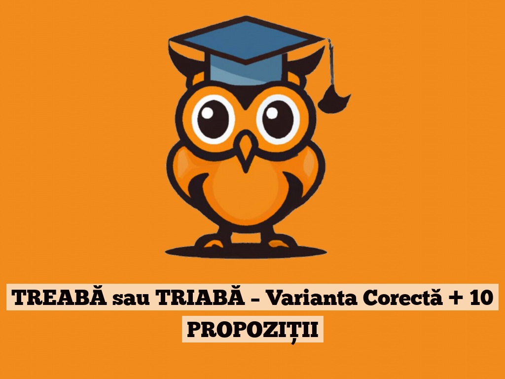 TREABĂ sau TRIABĂ – Varianta Corectă + 10 PROPOZIȚII