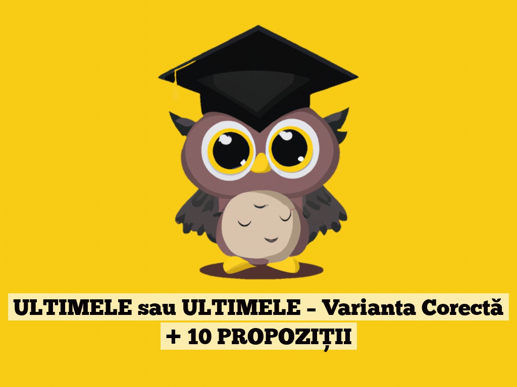 ULTIMELE sau ULTIMELE – Varianta Corectă + 10 PROPOZIȚII