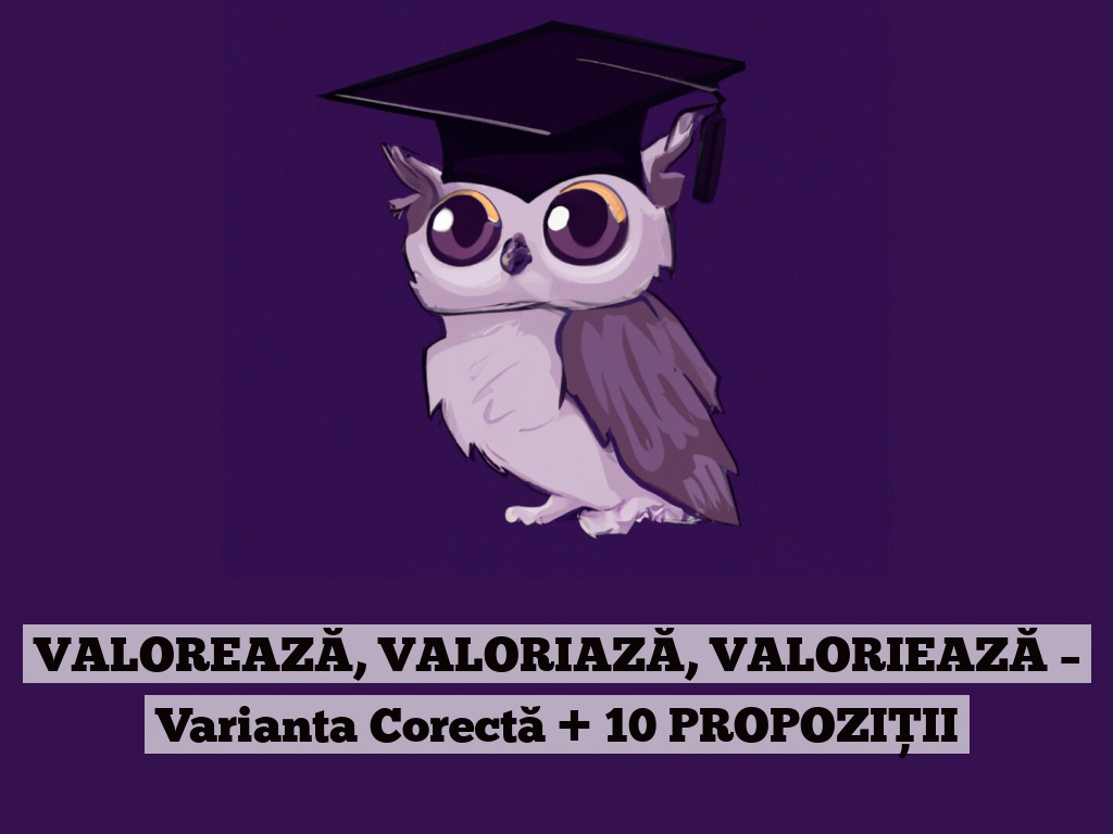 VALOREAZĂ, VALORIAZĂ, VALORIEAZĂ – Varianta Corectă + 10 PROPOZIȚII