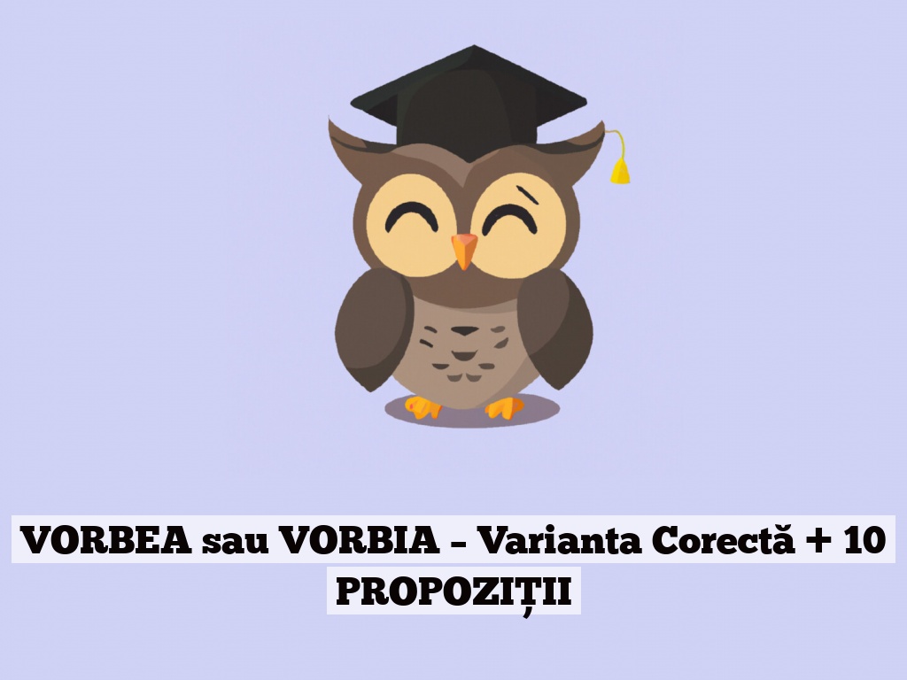 VORBEA sau VORBIA – Varianta Corectă + 10 PROPOZIȚII