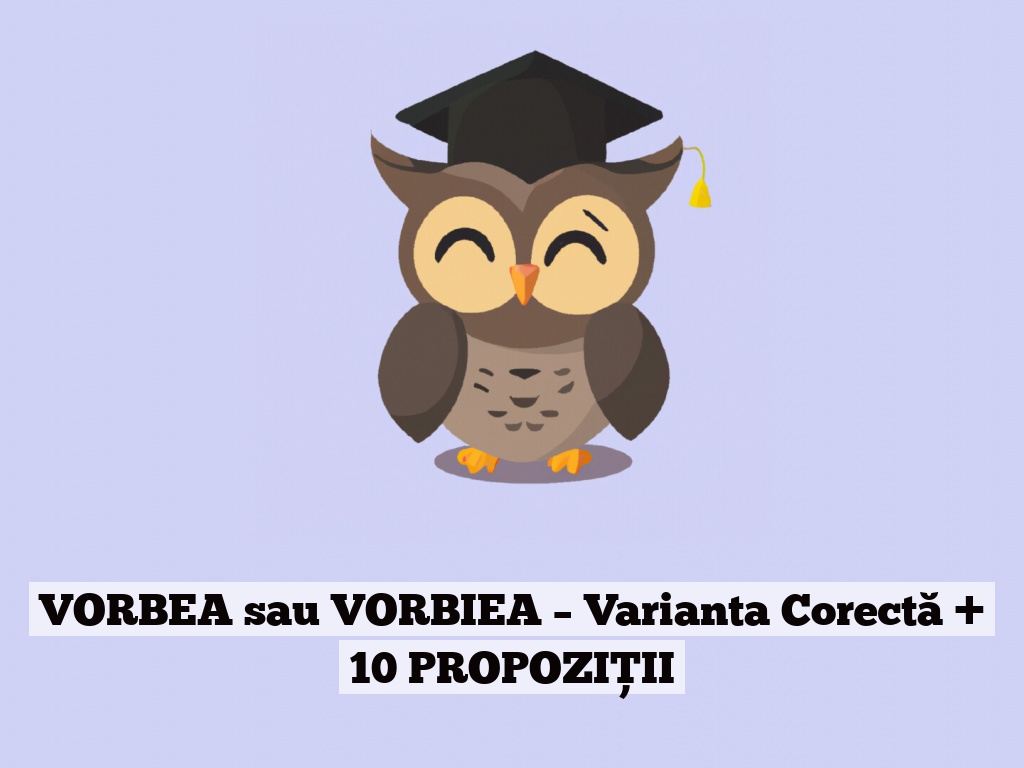 VORBEA sau VORBIEA – Varianta Corectă + 10 PROPOZIȚII