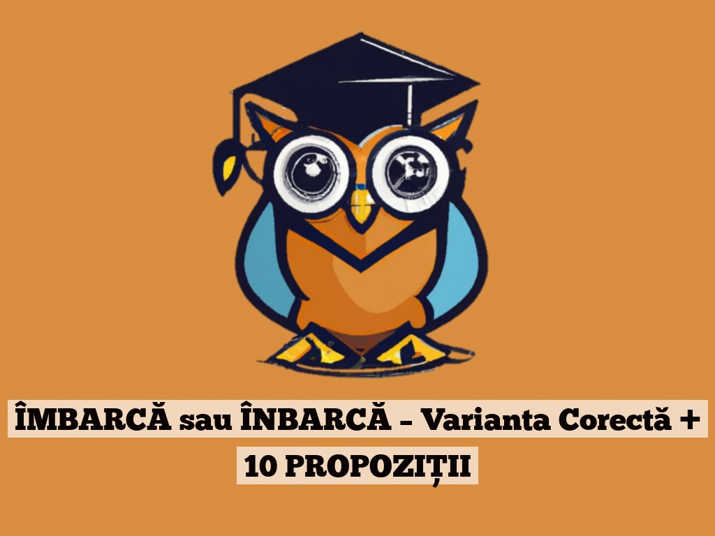 ÎMBARCĂ sau ÎNBARCĂ – Varianta Corectă + 10 PROPOZIȚII