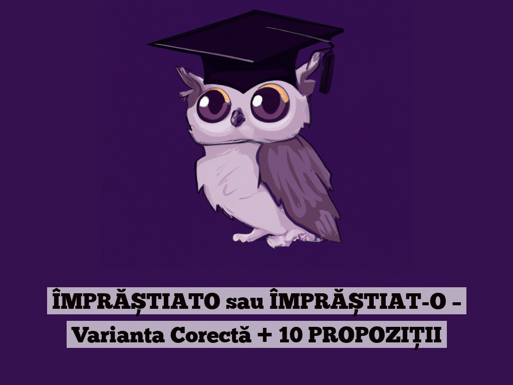 ÎMPRĂȘTIATO sau ÎMPRĂȘTIAT-O – Varianta Corectă + 10 PROPOZIȚII