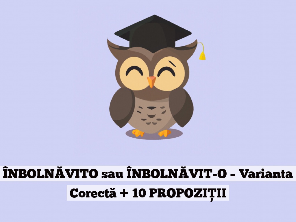 ÎNBOLNĂVITO sau ÎNBOLNĂVIT-O – Varianta Corectă + 10 PROPOZIȚII