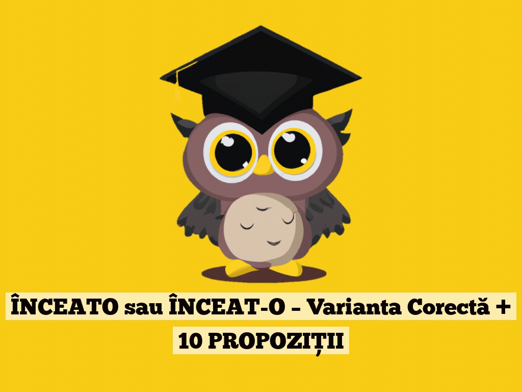 ÎNCEATO sau ÎNCEAT-O – Varianta Corectă + 10 PROPOZIȚII