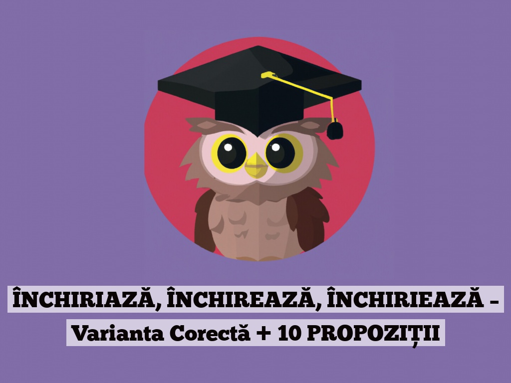 ÎNCHIRIAZĂ, ÎNCHIREAZĂ, ÎNCHIRIEAZĂ – Varianta Corectă + 10 PROPOZIȚII